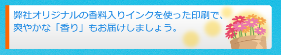 弊社オリジナルの香料入りインクを使った印刷で、爽やかな「香り」もお届けしましょう。