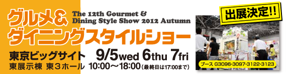 グルメ&ダイニングスタイルショー2012秋 東京ビッグサイト東展示棟 東3ホール9/5(水) 6(木)7日(金) 10:00〜18:00(最終日は17:00まで)ブース番号 G3098・3097・3122・3123