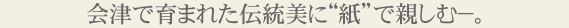 会津で育まれた伝統美に“紙”で親しむ−。