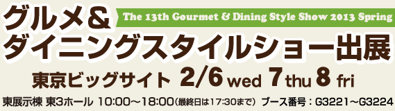 グルメ&ダイニングスタイルショー2013春出展 東京ビッグサイト東展示棟 東3ホール2/6(水) 7(木)8日(金) 10:00〜18:00(最終日は17:30まで)ブース番号 G3221〜G3224