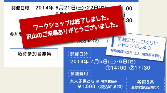 開催日時/2014年6月21日(土)・22日(日) ・
28日(土)・29日(日)
7月12日(土)・13日(日) 11:00
〜17:30 参加費用/大人\1,200(税込 \1,296)
中学生以下 \900 (税込 \972) 随時参加者募集
【伝統こけしづくりにチャレンジしよう】特別講師:陳野原幸紀氏 開催日時/2014年7月5日(土)・6日(日)@14:00 A17:30 各回5名 受付は当日店頭にて