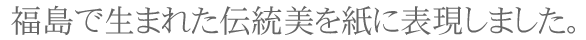 福島で生まれた伝統美を紙に表現しました。