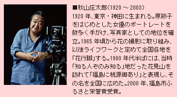 ■秋山庄太郎（1920～2003）1920年、東京・神田に生まれる。原節子をはじめとした女優のポートレートを数多く手がけ、写真家としての地位を確立。1965年頃から花の撮影に取り組み、以後ライフワークと定めて全国各地を「花行脚」する。1980年代半ばには、当時「知る人ぞのみ知る」地だった花見山を訪れて「福島に桃源郷あり」と表現し、その名を全国に広めた。2000年、福島市ふるさと栄誉賞受賞。
