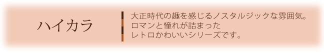 ハイカラ　大正時代の趣を感じるノスタルジックな雰囲気。ロマンと憧れが詰まったレトロかわいいシリーズです。