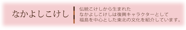 なかよしこけし伝統こけしから生まれたなかよしこけしは復興キャラクターとして福島を中心とした東北の文化を紹介しています。