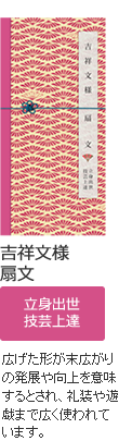 吉祥文様 扇文 立身出世・技芸上達 広げた形が末広がりの発展や向上を意味するとされ、礼装や遊戯まで広く使われています。