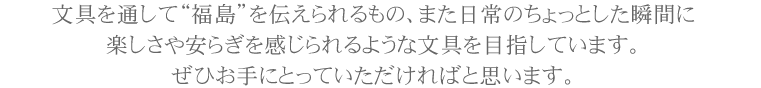 文具を通して“福島”を伝えられるもの、また日常のちょっとした瞬間に楽しさや安らぎを感じられるような文具を目指しています。ぜひお手にとっていただければと思います。