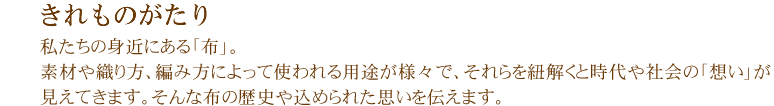 きれものがたり 私たちの身近にある「布」。素材や織り方、編み方によって使われる用途が様々で、それらを紐解くと時代や社会の「想い」が見えてきます。そんな布の歴史や込められた思いを伝えます。