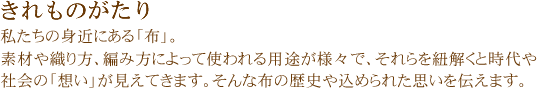 きれものがたり 私たちの身近にある「布」。素材や織り方、編み方によって使われる用途が様々で、それらを紐解くと時代や社会の「想い」が見えてきます。そんな布の歴史や込められた思いを伝えます。