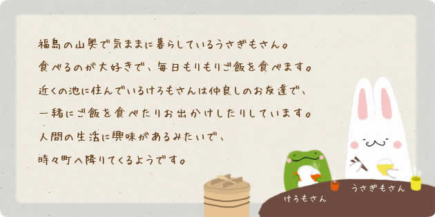 福島の山奥で気ままに暮らしているうさぎもさん。食べるのが大好きで、毎日もりもりご飯を食べます。近くの池に住んでいるけろもさんは仲良しのお友達で、一緒にご飯を食べたりお出かけしたりしています。人間の生活に興味があるみたいで、時々町へ降りてくるようです。いつもにこにこしてとっても幸せそうです。