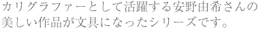 カリグラファーとして活躍する安野由希さんの美しい作品が文具になったシリーズです。