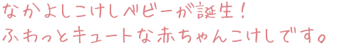 なかよしこけしベビーが誕生！ ふわっとキュートな赤ちゃんこけしです。