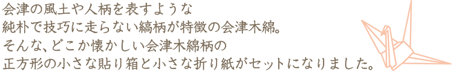 会津の風土や人柄を表すような純朴で技巧に走らない縞柄が特徴の会津木綿。そんな、どこか懐かしい会津木綿柄の正方形の小さな貼り箱と小さな折り紙がセットになりました。